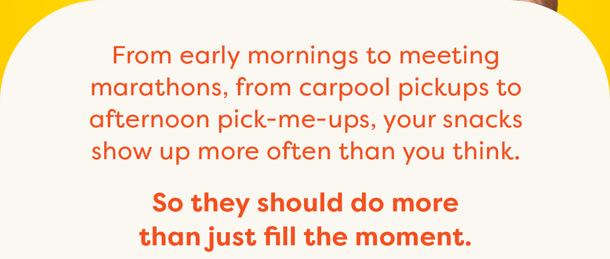 From early mornings to meeting marathons, from carpool pickups to afternoon pick-me-ups, your snacks show up more often than you think.  So they should do more than just fill the moment.