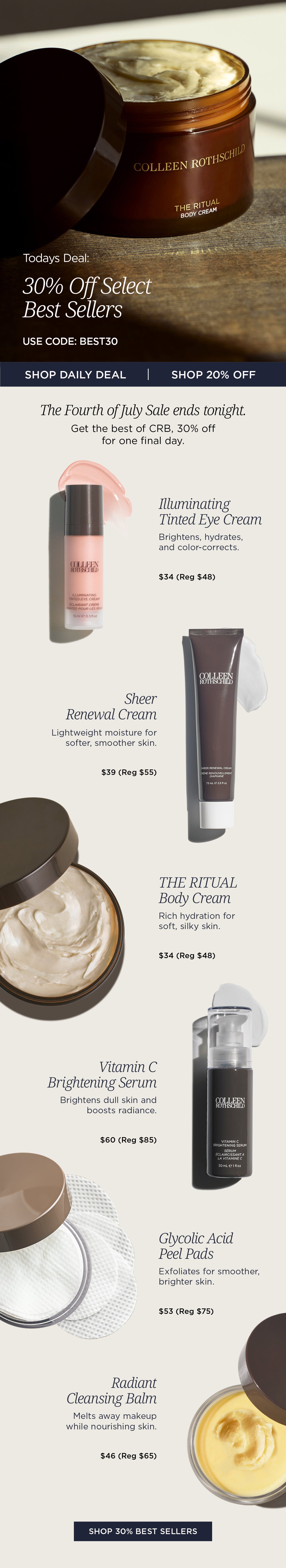 Don't miss the final day of the Colleen Rothschild Beauty Fourth of July Sale. Save 30% on select bestselling formulas with code BEST30 and 20% off all other eligible products. This limited-time event features the award-winning skincare essentials customers return to again and again. Shop bestselling moisturizers, cleansers, treatments, and eye care designed to deliver visible results. From deep hydration and brighter-looking skin to gentle exfoliation and makeup-melting cleansing, discover the formulas that have earned industry recognition and become daily staples in thousands of skincare routines. Featured Best Sellers: Radiant Cleansing Balm – Award-winning cleanser that melts away makeup while nourishing skin Glycolic Acid Peel Pads – Exfoliates to improve texture, tone, and radiance Vitamin C Brightening Serum – Brightens dull skin and helps defend against environmental stressors Sheer Renewal Cream – Lightweight daily hydration for balanced, healthy-looking skin The Ritual Body Cream – Rich, long-lasting moisture for soft, silky skin Illuminating Tinted Eye Cream – Brightens, hydrates, and color-corrects the under-eye area in one step Whether you're replenishing your everyday favorites or trying Colleen Rothschild Beauty's most-loved formulas for the first time, this is your final opportunity to save on the brand's bestselling skincare and body care before the Fourth of July Sale ends.