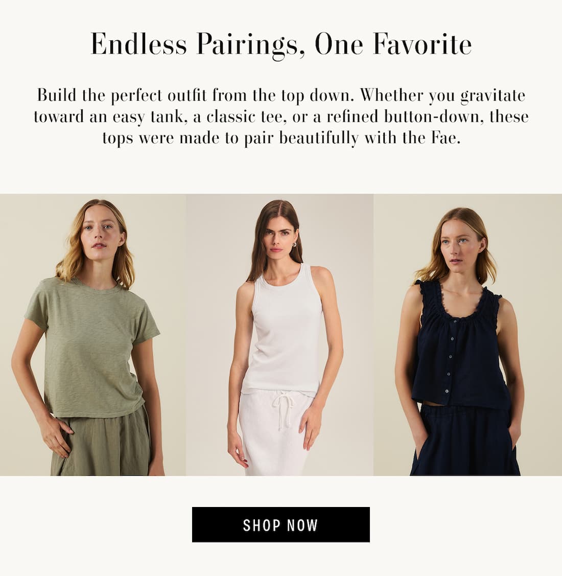 Image shows a model wearing the Marika Top in Axe. Image shows a model wearing the Cruz Top in White. Image shows a model wearing the Tana Top in Navy. Text reads: Endless Pairings, One Favorite. Whether relaxed tees or elevated blouses, the Fae brings an effortless ease to every look. Its versatile silhouette and airy linen construction make it the perfect foundation for countless outfits.