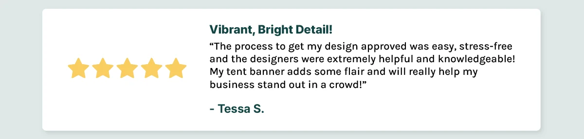 Vibrant, Bright Detail! The process to get my design approved was easy, stress-free and the designers were extremely helpful and knowledgeable! My tent banner adds some flair and will really help my business stand out in a crowd!