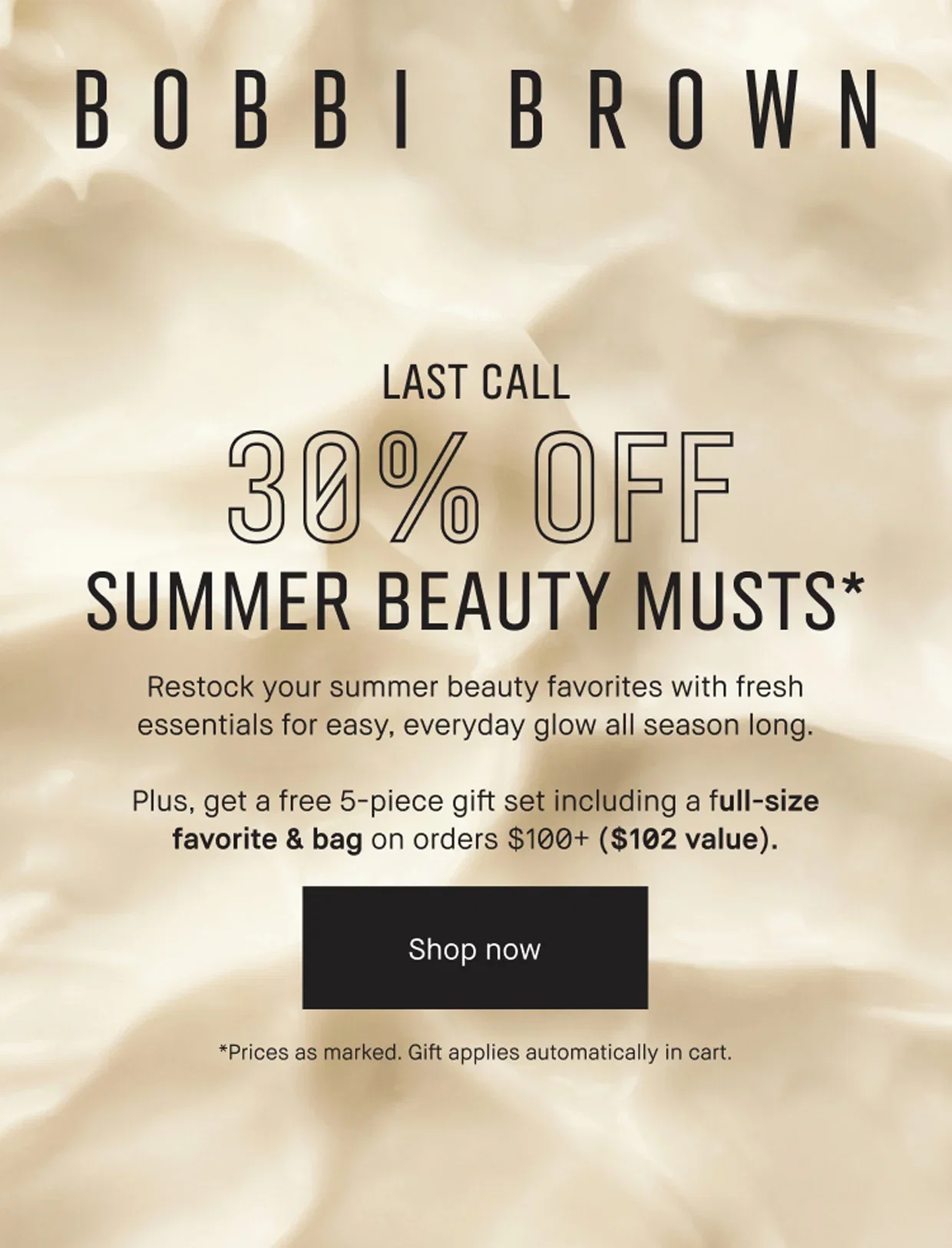 BOBBI BROWN | LAST CALL | 30% OFF | SUMMER BEAUTY MUSTS* | Restock your summer beauty favorites with fresh essentials for easy, everyday glow all season long. | Plus, get a free 5-piece gift set including a full-size favorite & bag on orders $100+ ($102 value). | Shop now | *Prices as marked. Gift applies automatically in cart.
