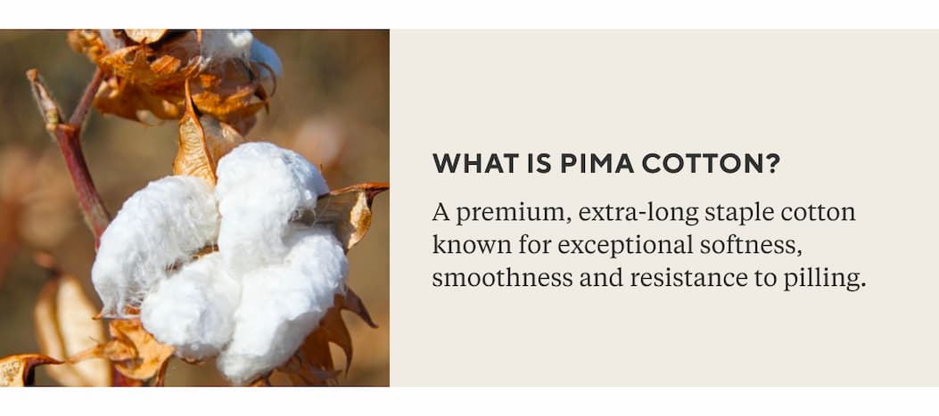 WHAT IS PIMA COTTON? A premium, extra-long staple cotton known for exceptional softness, smoothness and resistance to pilling.