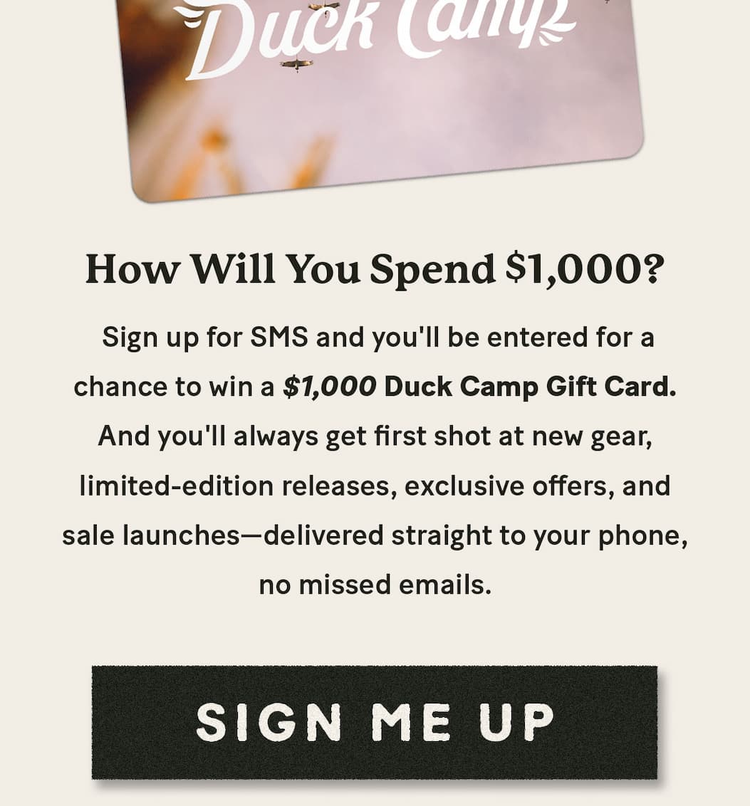 Sign up for SMS and you'll be entered for a chance to win a $1,000 Duck Camp Gift Card.     And you'll always get first shot at new gear, limited-edition releases, exclusive offers, and sale launches—delivered straight to your phone, no missed emails.