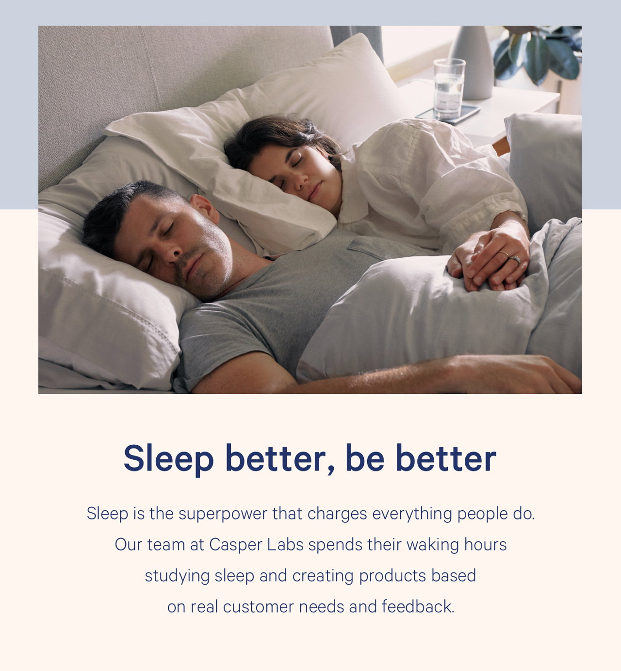 Sleep better, be better Sleep is the superpower that charges everything people do. Our team at Casper Labs spends their waking hours studying sleep and creating products based on real customer needs and feedback.