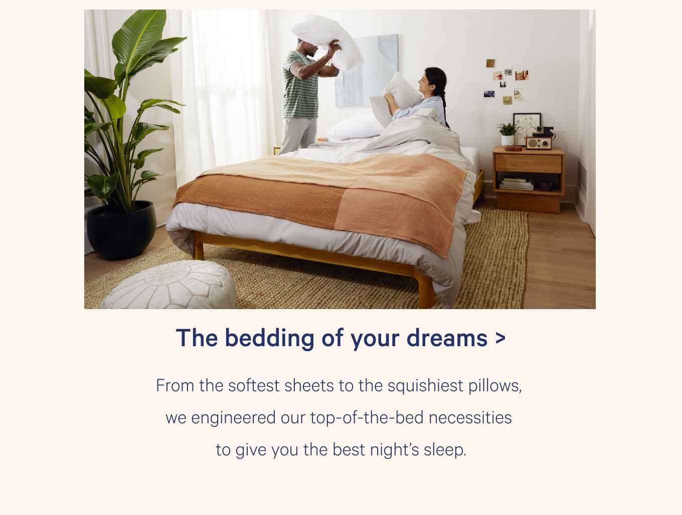 The bedding of your dreams > From the softest sheets to the squishiest pillows, we engineered our top-of-the-bed necessities to give you the best night's sleep.