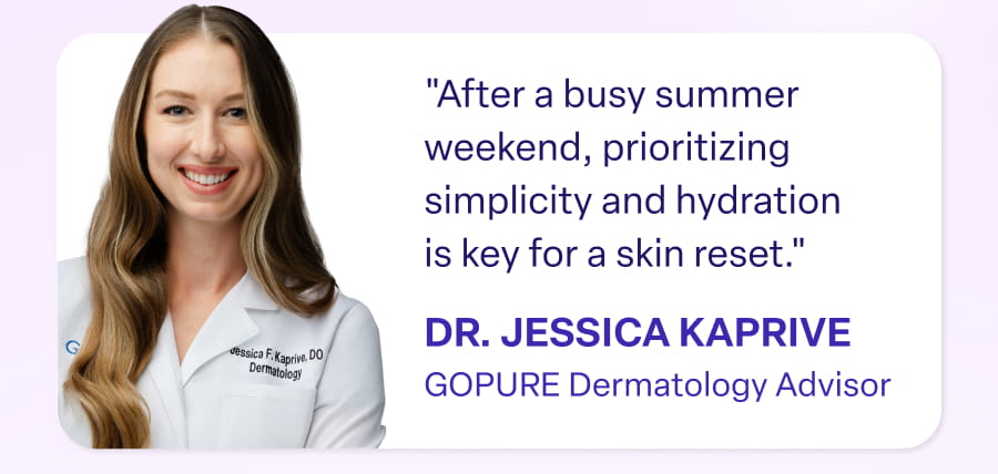 "After a busy summer weekend, prioritizing simplicity and hydration is key for a skin reset." DR. JESSICA KAPRIVE GOPURE Dermatology Advisor
