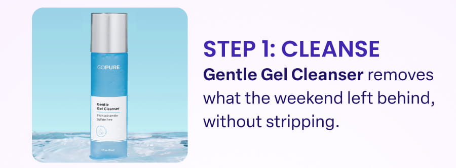 STEP 1: CLEANSE Gentle Gel Cleanser removes what the weekend left behind, without stripping.
