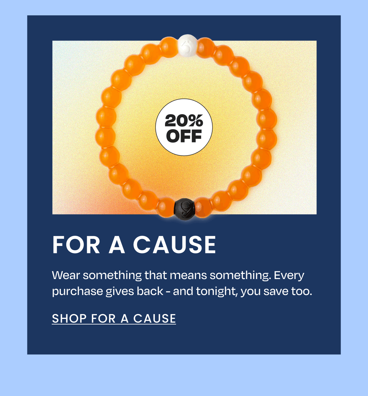 20% Off | For a Cause | Wear something that means something. Every purchase gives back - and tonight, you save too. | Shop For a Cause