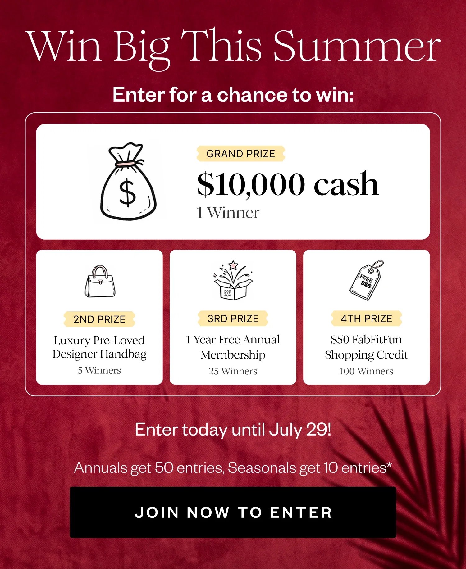 Win Big This Summer | Enter for a chance to win: | GRAND PRIZE $10,000 cash 1 Winner | 2ND PRIZE Luxury Pre-Loved Designer Handbag 5 Winners | 3RD PRIZE 1 Year Free Annual Membership 25 Winners | 4TH PRIZE $50 FabFitFun Shopping Credit 100 Winners | Enter today until July 29! | Annuals get 50 entries, Seasonals get 10 entries* | JOIN NOW TO ENTER