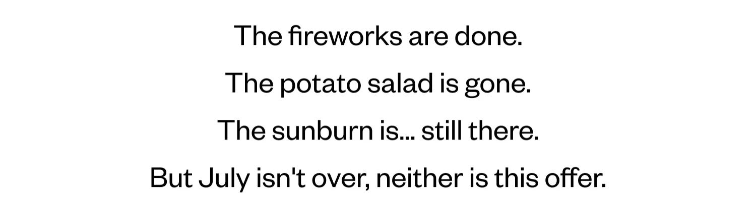 Fireworks are done. | The potato salad is gone. | The sunburn is... still there. | But July isn't over, neither is this offer.