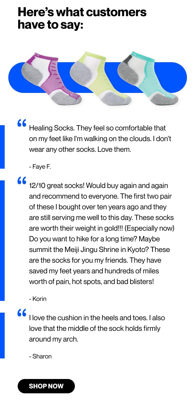  Here’s what customers have to say:  “Healing Socks. They feel so comfortable that on my feet like I'm walking on the clouds vi don't wear any other socks. Love them.” Faye F.  “12/10 great socks! Would buy again and again and recommend to everyone. The first two pair of these I bought over ten years ago and they are still serving me well to this day. These socks are worth their weight in gold!!! (Especially now) Do you want to hike for a long time? Maybe summit the Meiji Jingu Shrine in Kyoto? These are the socks for you my friends. They have saved my feet years and hundreds of miles worth of pain, hot spots, and bad blisters!” Korin  “I love the cushion in the heels and toes. I also love that the middle of the sock holds firmly around my arch.” Sharon