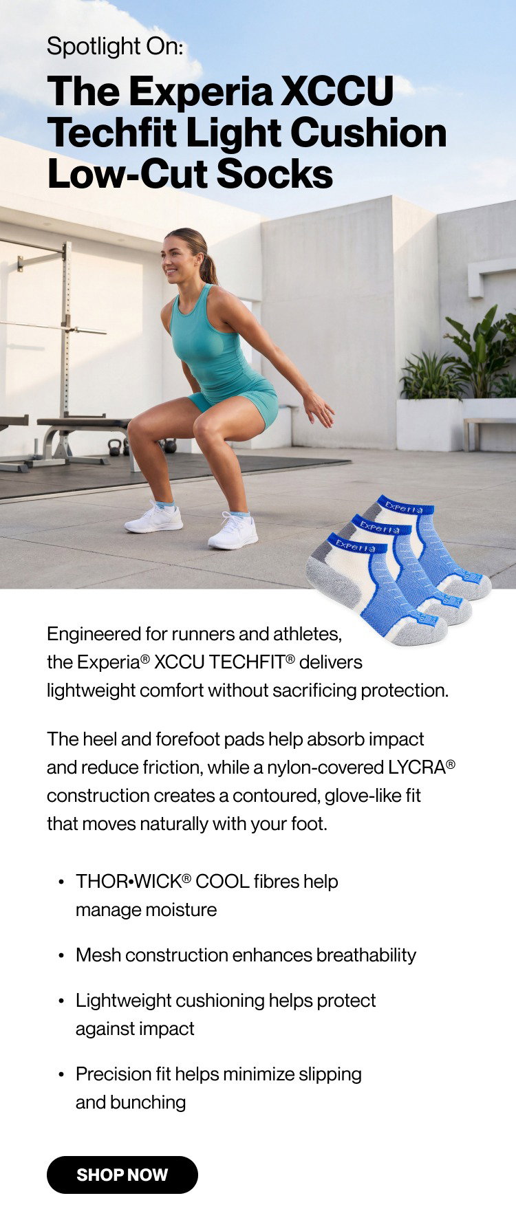 Spotlight on: The Experia XCCU Techfit Light Cushion Low-Cut Socks  Engineered for runners and athletes, the Experia® XCCU TECHFIT® delivers lightweight comfort without sacrificing protection. The heel and forefoot pads help absorb impact and reduce friction, while a nylon-covered LYCRA® construction creates a contoured, glove-like fit that moves naturally with your foot. THOR•WICK® COOL fibers help manage moisture Mesh construction enhances breathability Lightweight cushioning helps protect against impact Precision fit helps minimize slipping and bunching