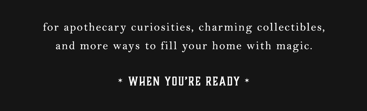 for apothecary curiosities, charming collectibles, and more ways to fill your home with magic. When You're Ready