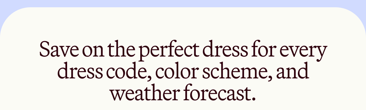 Save on the perfect dress for every dress code, color scheme, and weather forecast.