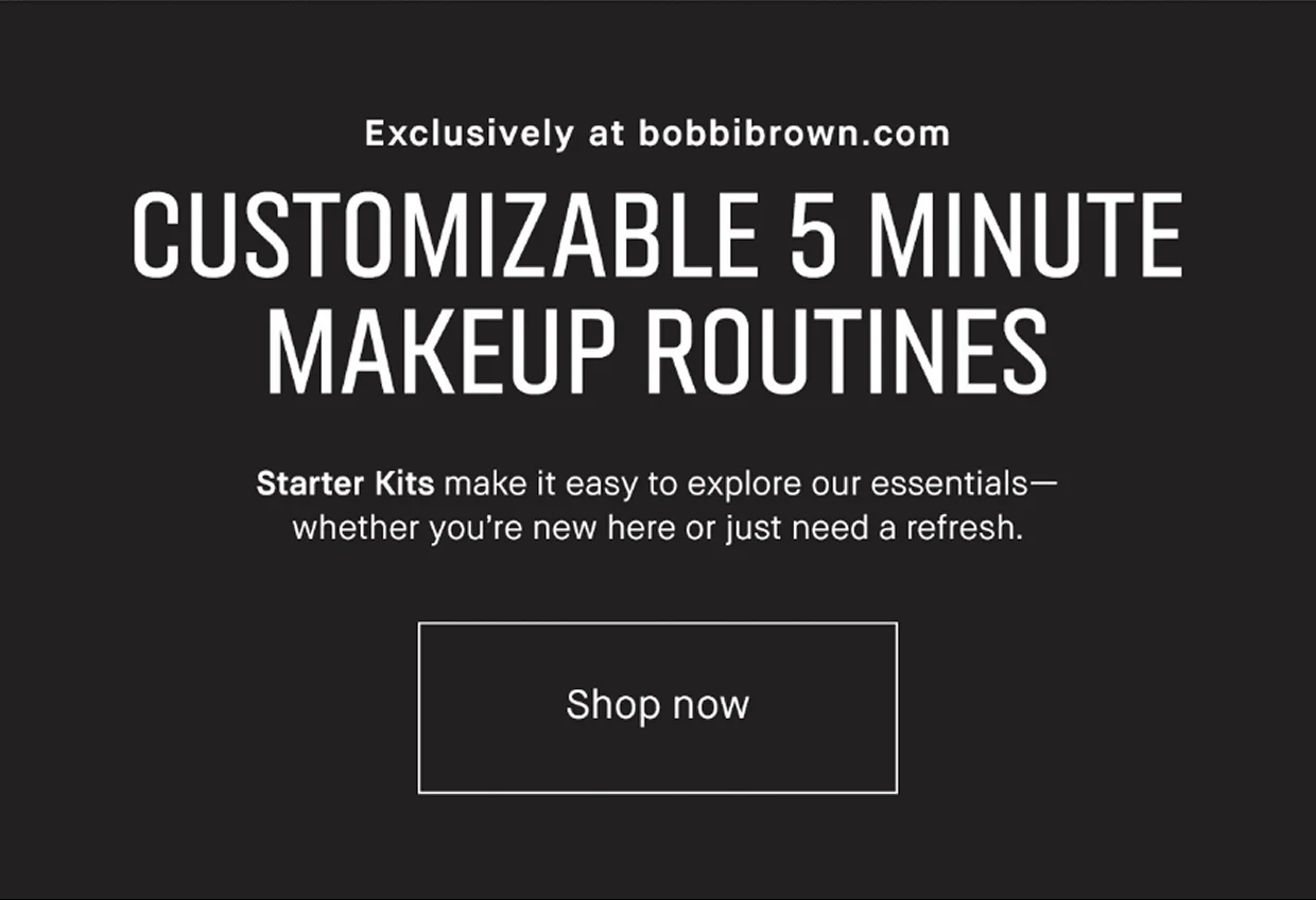 Exclusively at bobbibrown.com | CUSTOMIZABLE 5 MINUTE MAKEUP ROUTINES | Starter Kits make it easy to explore our essentials – whether you’re new here or just need a refresh. | Shop now