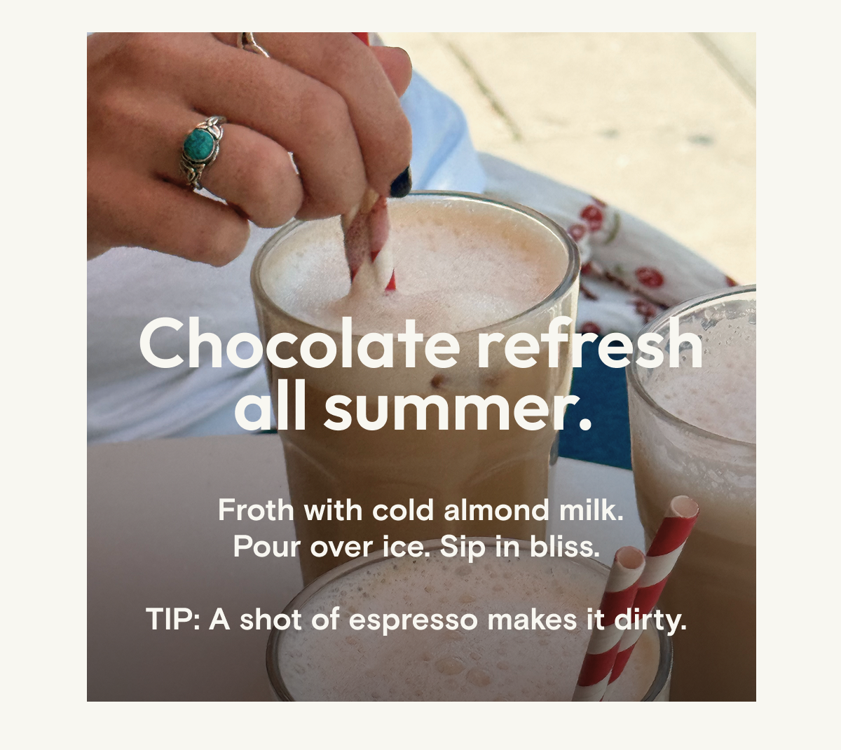 Chocolate refresh all summer long. Froth with milk, pour over ice, sip in bliss.