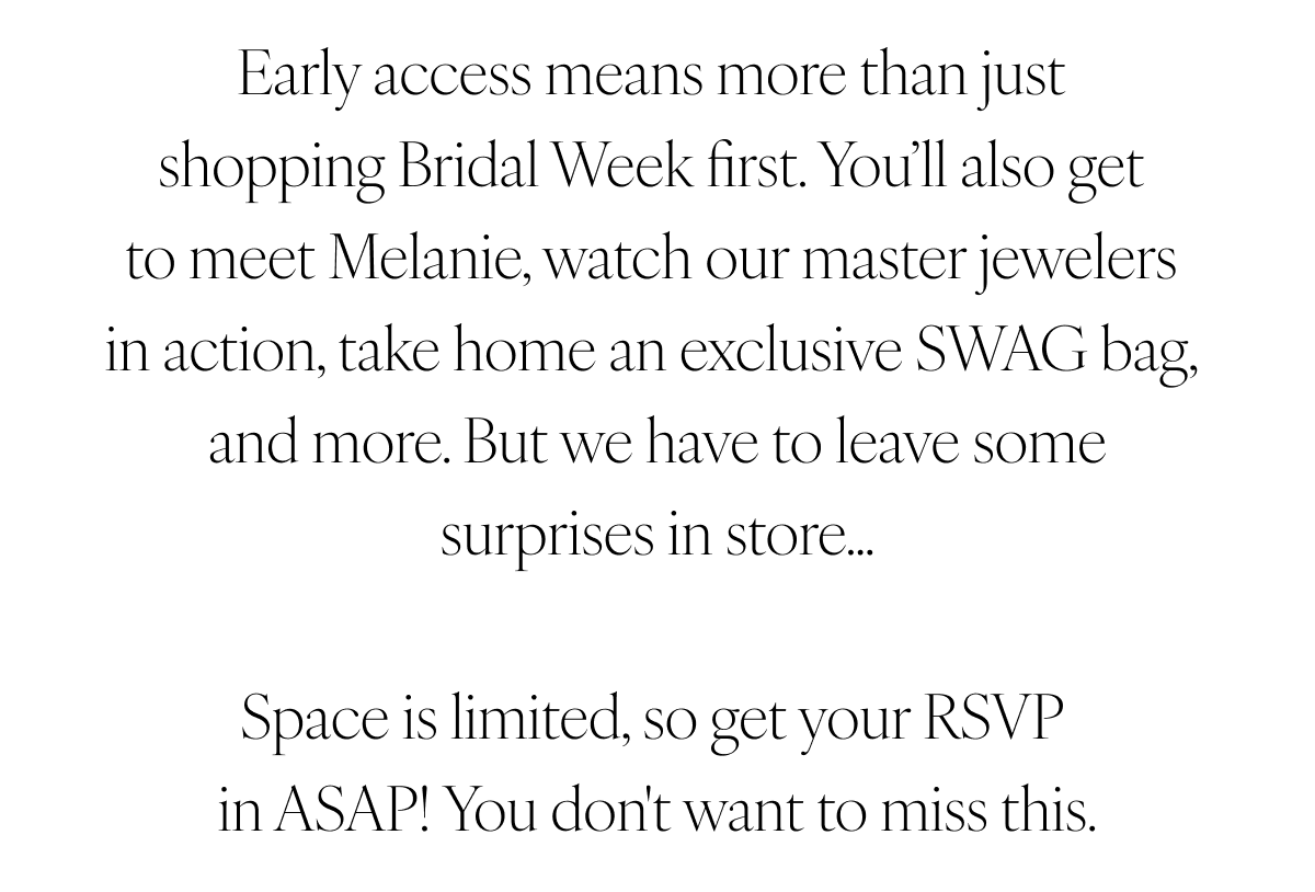 Early access means more than just shopping Bridal Week first. You’ll also get to meet Melanie, watch our master jewelers in action, take home an exclusive SWAG bag, and more. But we have to leave some surprises in store… Space is limited, so get your RSVP in ASAP! You don't want to miss this.