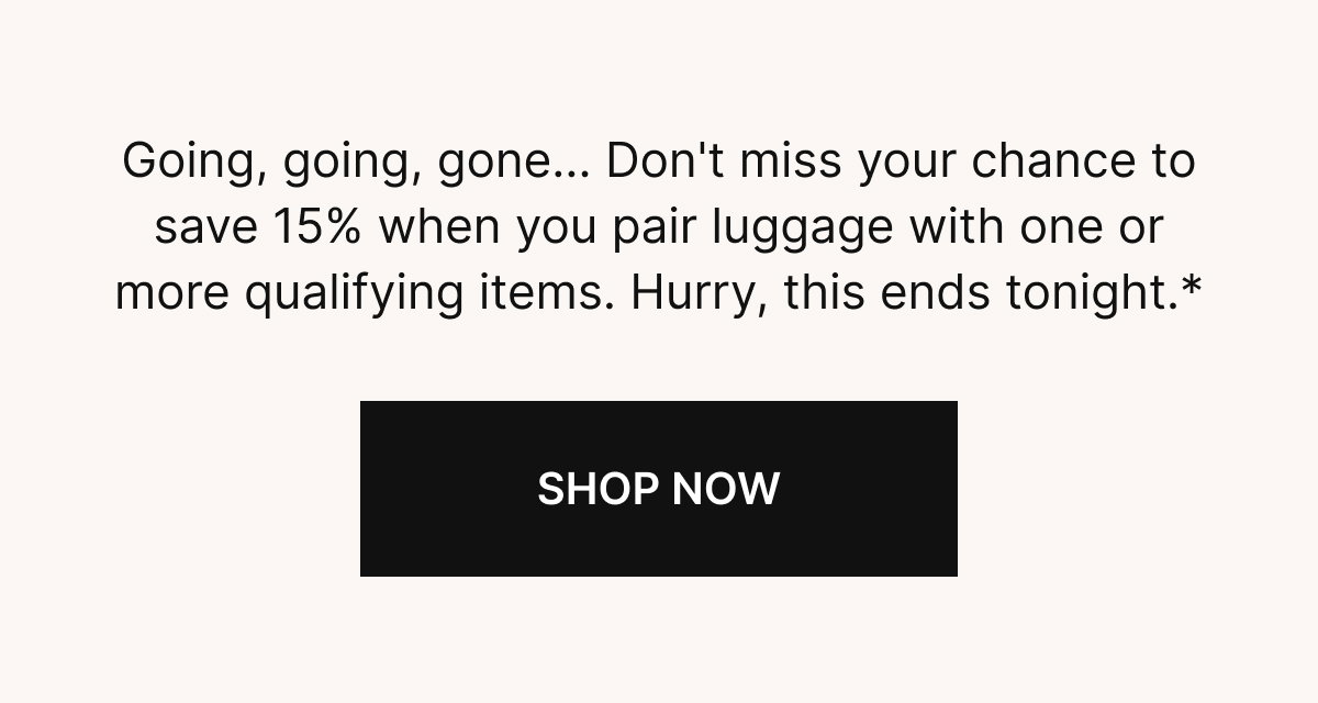 Going, going, gone...Don't miss your chance to save 15% when you pair luggage with one or more qualifying items. Hurry, this ends tonight.*