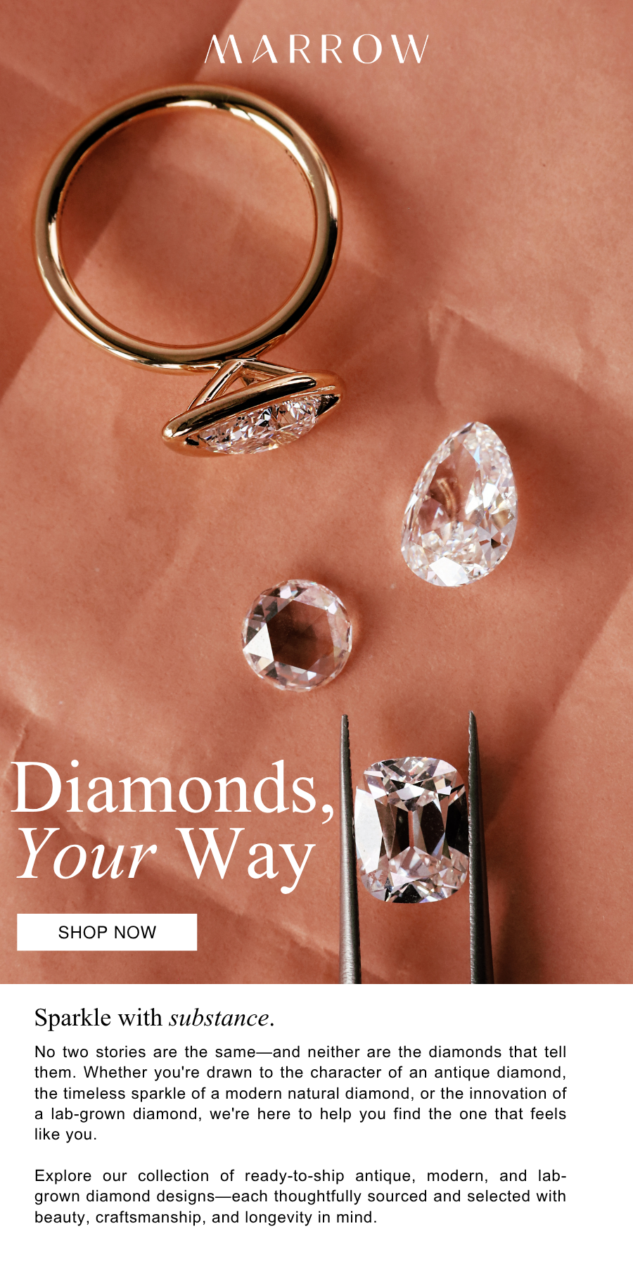 No two stories are the same—and neither are the diamonds that tell them. Whether you're drawn to the character of an antique diamond, the timeless sparkle of a modern natural diamond, or the innovation of a lab-grown diamond, we're here to help you find the one that feels like you.  Explore our collection of reeady-to-ship antique, modern, and lab-grown diamonds—each thoughtfully sourced and selected with beauty, craftsmanship, and longevity in mind.