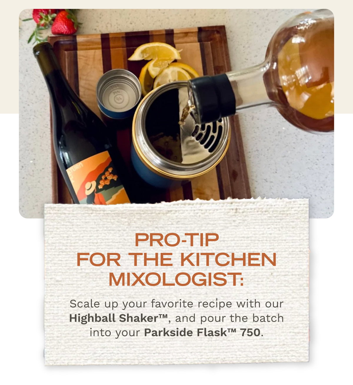 PRO-TIP: Scale up your favorite recipe from this list with our Highball Shaker™, and pour the batch into your Parkside Flask™ 750
