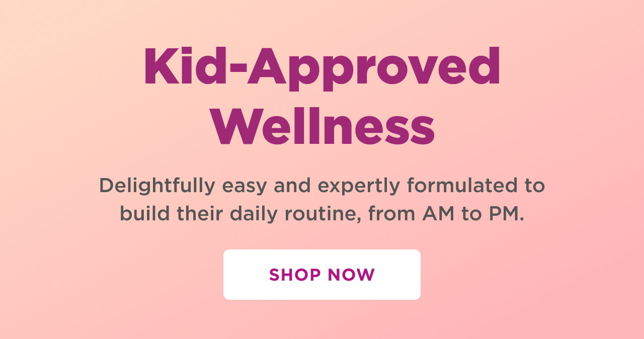 kid approved wellness. delightfully easy and expertly formulated to build their daily routine, from am to pm. shop now 