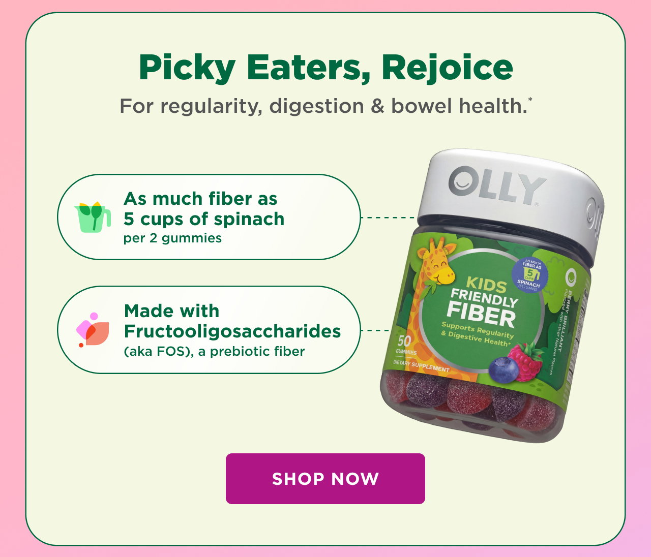 picky eaters rejoice. for regularity, digestion and bowel health* as much fiber as 5 cups of spinach per 2 gummies. made with fructooligasccharides (aka FOS) a prebiotic fiber shop now 