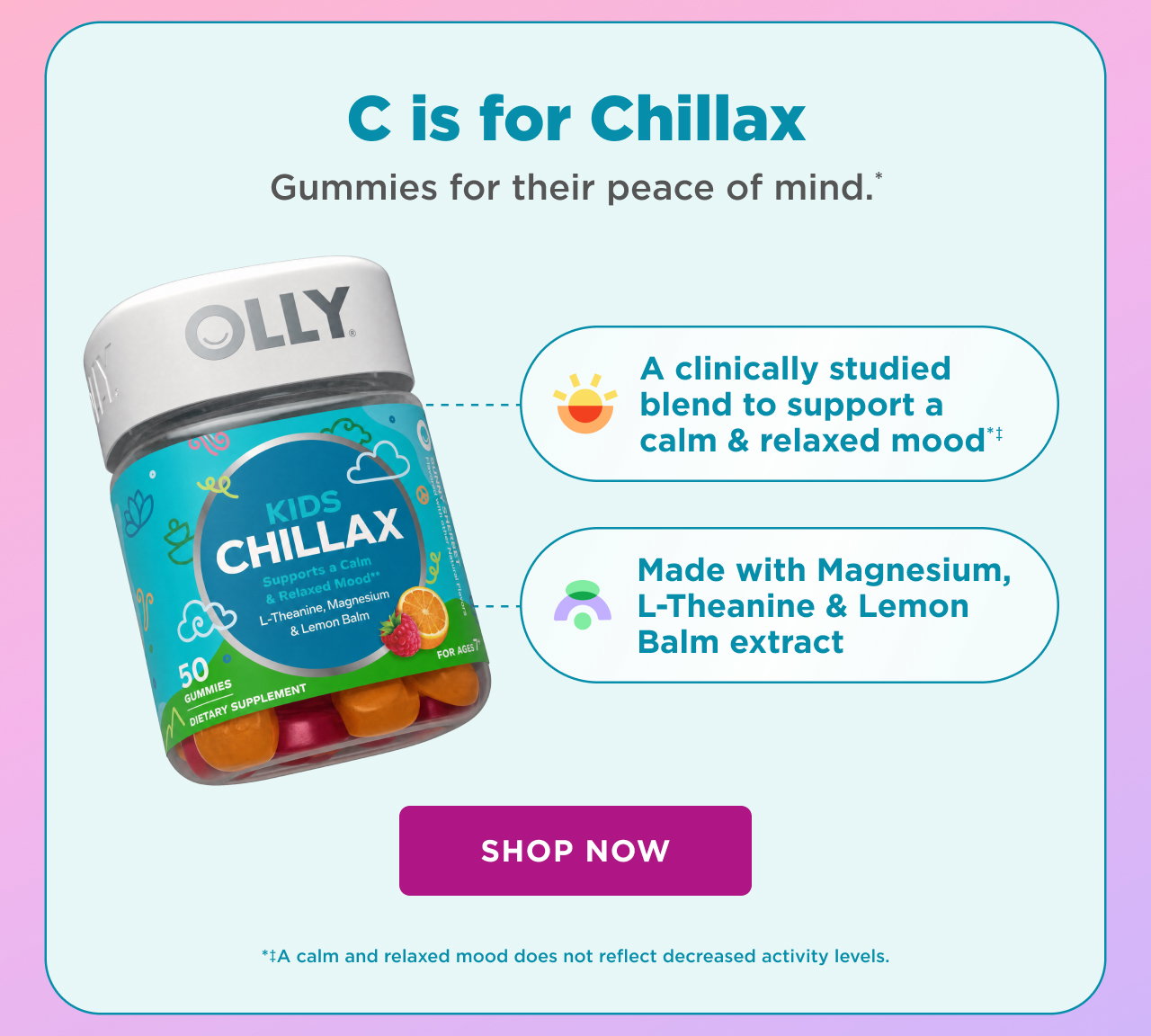 C is for chillax. Gummies for their peace of mind.* a clinically studied blend to support a calm and relaxed mood*+ made with magnesium L-theanine and lemon balm extract shop now + a calm and relaxed mood does not reflect decreased activity levels. 
