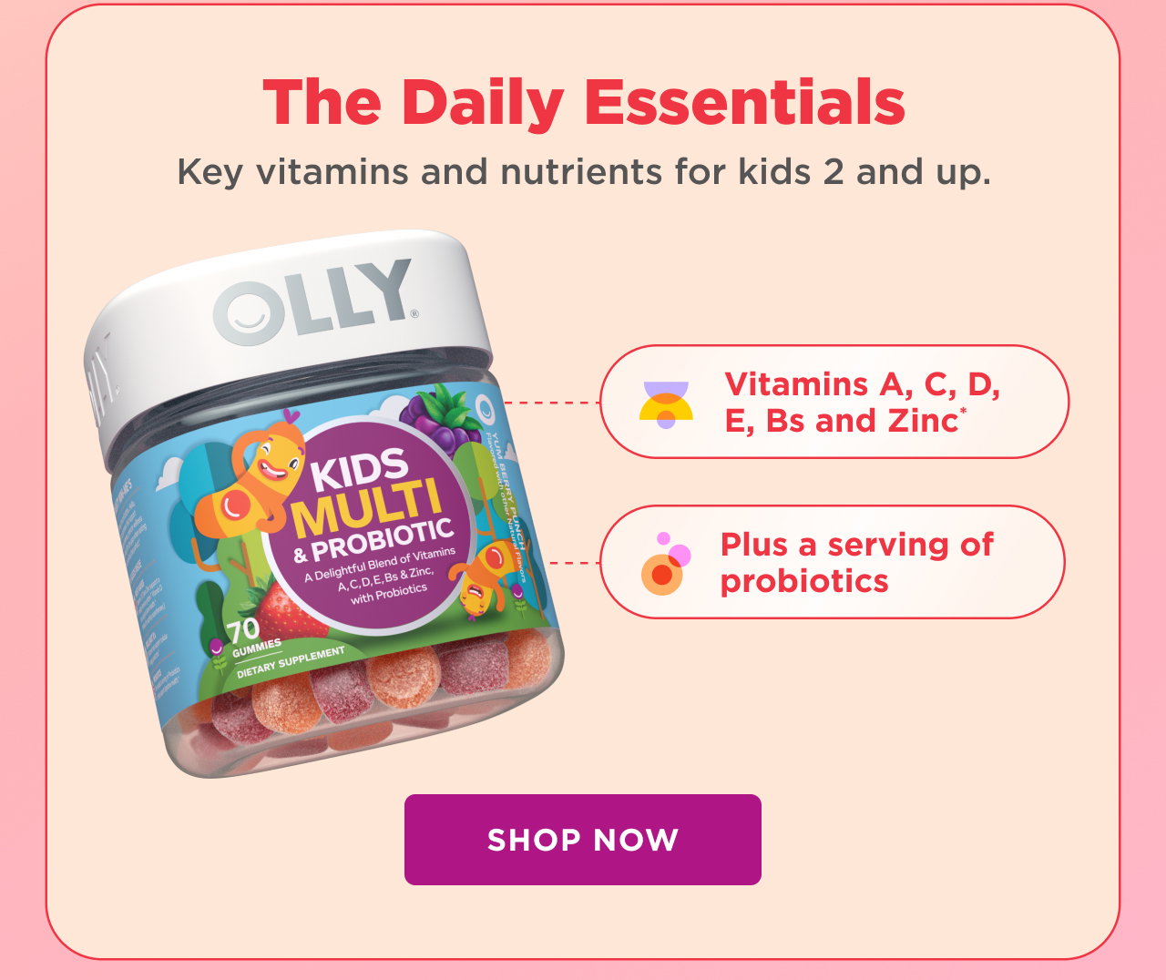 the daily essentials. key vitamins and nutrients for kids 2 and up. vitamins a,c,d,e,bs and zinc* plus a serving of probiotics shop now. 
