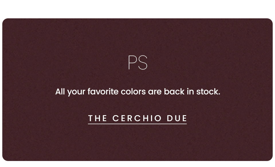 PS, All your favorite colors are back in stock. < The Cerchio Due > 