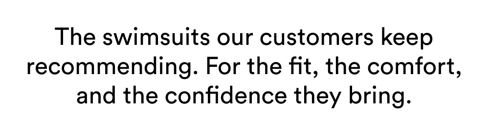 The swimsuits our customers keep recommending. For the fit, the comfort, and the confidence they bring.