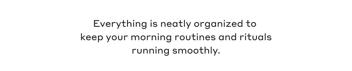 Everything is neatly organized to keep your morning routines and rituals running smoothly.