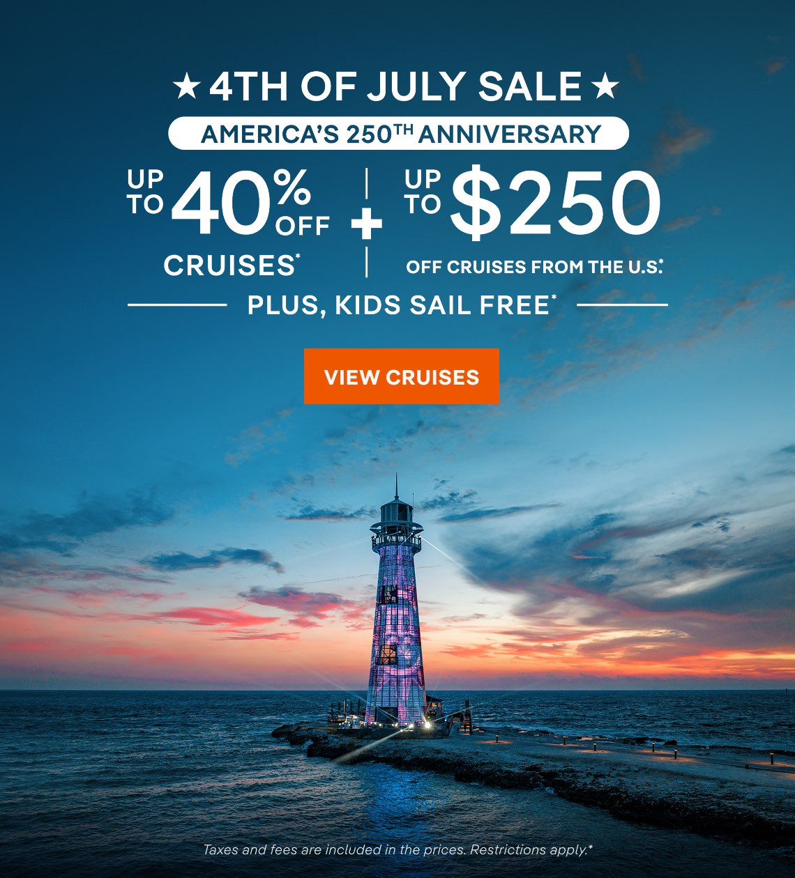 4th of July Sale – America’s 250th Anniversary – Up to 40% Off Cruises* + Up to $250 Off Cruises From the U.S.* + Kids Sail Free* – Click to View Cruises & Book Now – Taxes and fees are included in the prices. restrictions apply.*