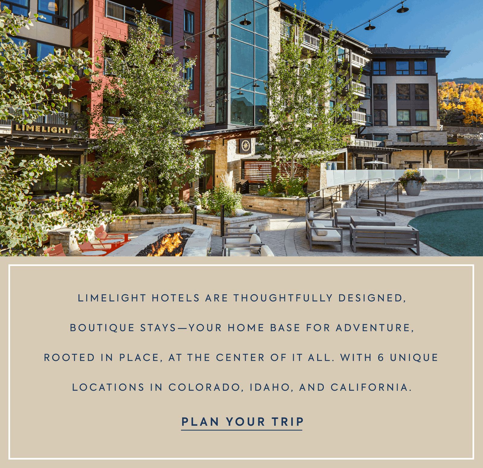 Limelight Hotels are thoughtfullY designed, boutique stays—your home base for adventure, rooted in place, at the center of it all. With 6 unique locations in Colorado, Idaho, and California.