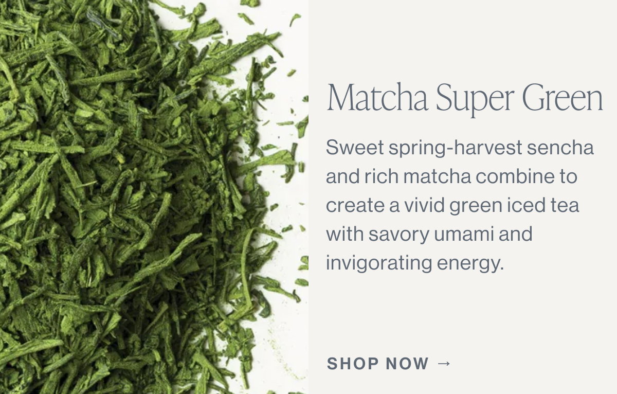 Matcha Super Green  Sweet spring-harvest sencha and rich matcha combine to create a vivid green iced tea with savory umami and invigorating energy.  [[SHOP NOW →]]
