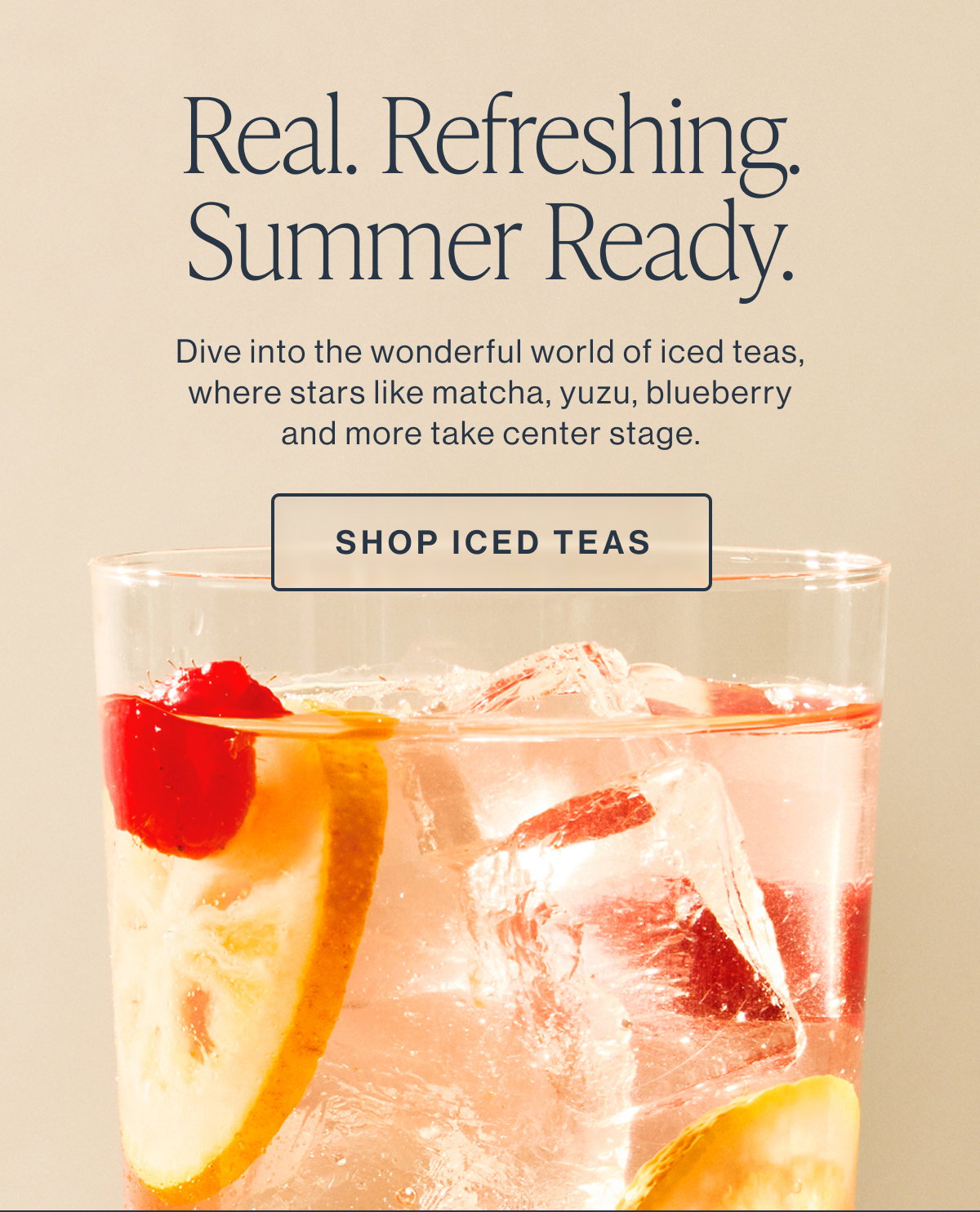 Real. Refreshing. Summer Ready. Dive into the wonderful world of iced teas, where stars like matcha, yuzu, blueberry and more take center stage.  [[SHOP ICED TEAS]]