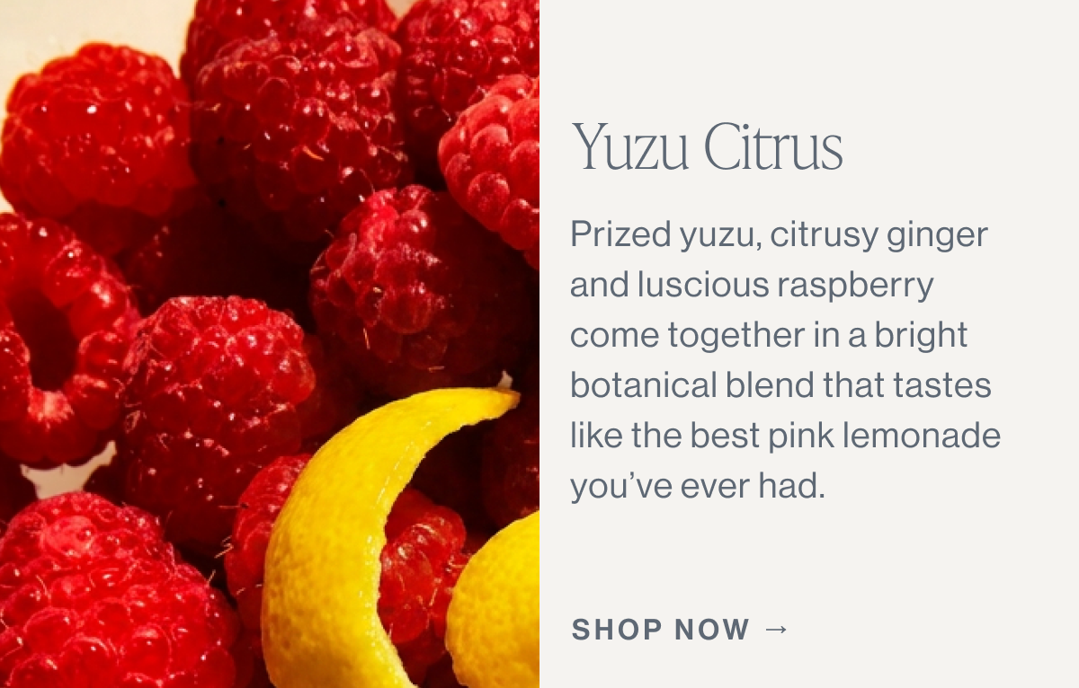 Yuzu Citrus  Prized yuzu, citrusy ginger, and luscious raspberry come together in a bright botanical blend that tastes like the best pink lemonade you’ve ever had.  [[SHOP NOW →]]