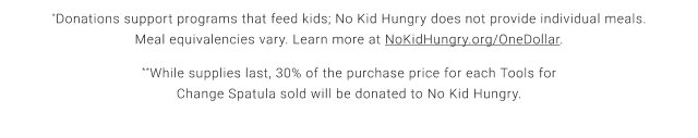 *Donations support programs that feed kids; No Kid Hungry does not provide individual meals. Meal equivalencies vary. Learn more at NoKidHungry.org/OneDollar. **While supplies last, 30% of the purchase price for each Tools for Change Spatula sold will be donated to No Kid Hungry.