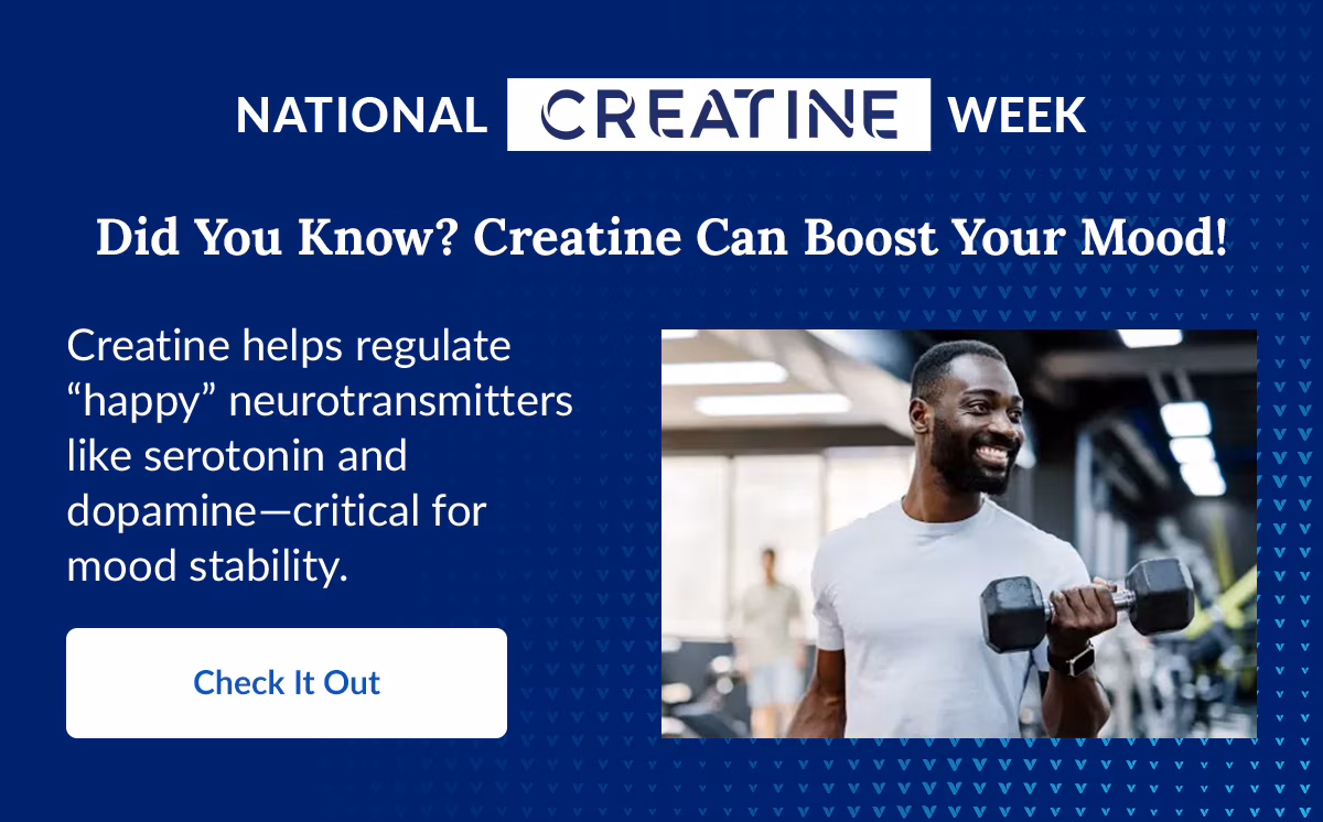 NATIONAL CREATINE WEEK. Did You Know? Creatine Can Boost Your Mood!. Creatine helps regulate “happy” neurotransmitters like serotonin and dopamine-critical for mood stability. Check It Out