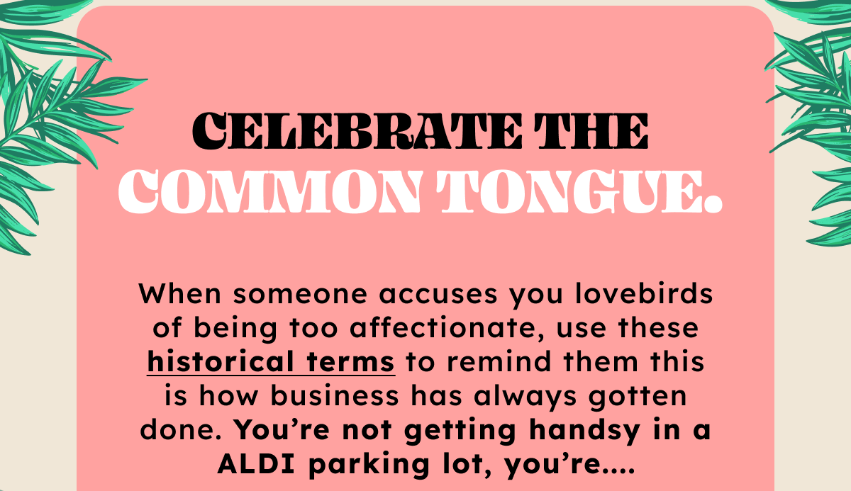 Celebrate the common tongue. When someone accuses you lovebirds of being too affectionate, use these historical terms to remind them this is how business has always gotten done. You’re not getting handsy in a ALDI parking lot, you’re _____