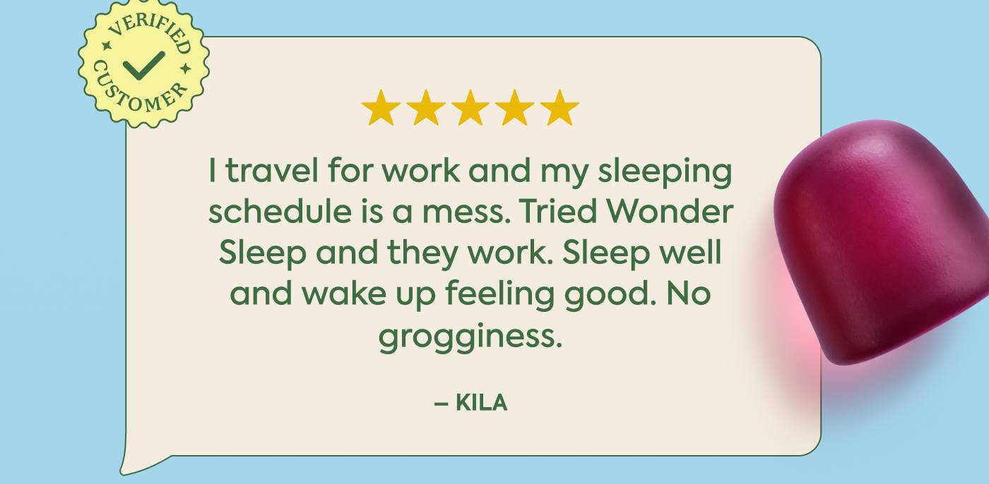 “I travel for work and my sleeping schedule is a mess. Tried Wonder Sleep and they work. Sleep well and wake up feeling good. No grogginess.” - Kila