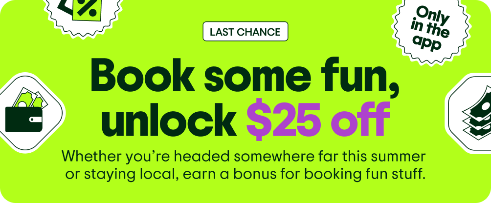 Image Description: Various floating icons including a price tag, a wallet, a stack of money, and an “Only in the app” sticker.” LAST CHANCE. Book some fun, unlock $25 off. Whether you’re headed somewhere far this summer or staying local, earn a bonus for booking fun stuff.
