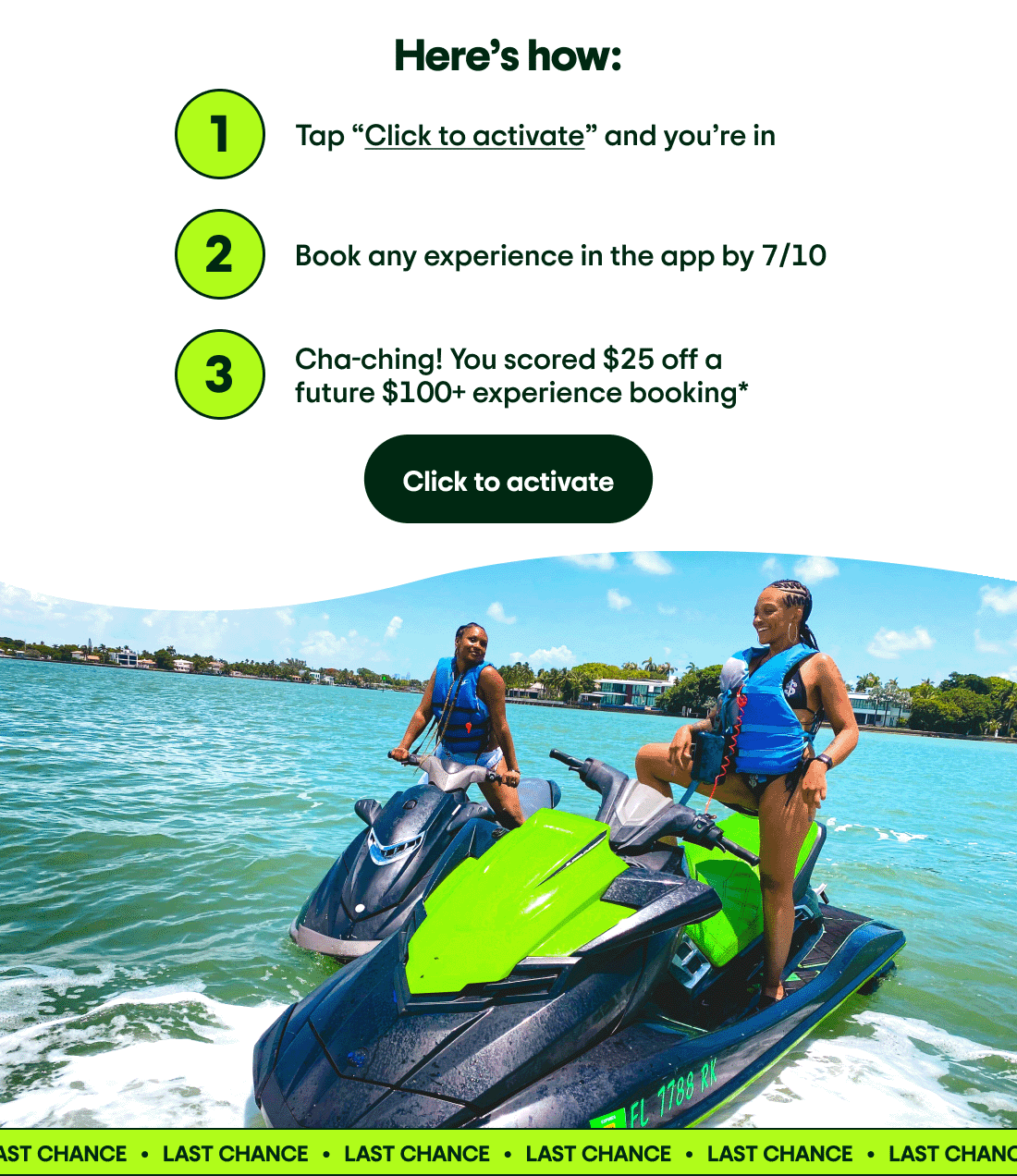 Here’s how: Step 1: Tap “Click to activate” and you’re in. Step 2: Book any experience in the app by 7/10. Step 3: Cha-ching! You scored $25 off a future $100+ experience booking*. Click to activate. Image Description: Two people on jet skis in the water. A “LAST CHANCE” banner is on the image.
