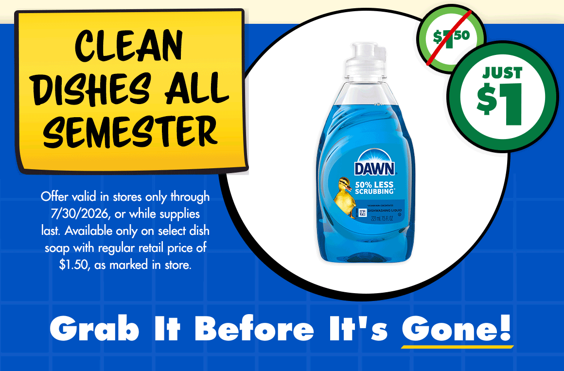 Clean Dishes All Semester. Just $1. Was $1.50. Offer valid in stores only through 7/30/2026, or while supplies last. Available only on select dish soap with regular retail price of $1.50, as marked in store.