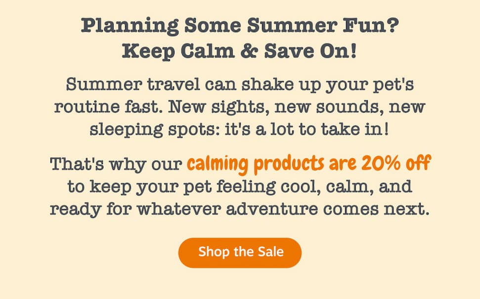 Planning Some Summer Fun? Keep Calm & Save On! Summer travel can shake up your pet's routine fast. New sights, new sounds, new sleeping spots: it's a lot to take in! That's why our calming products are 20% off to keep your pet feeling cool, calm, and ready for whatever adventure comes next. Shop the Sale.