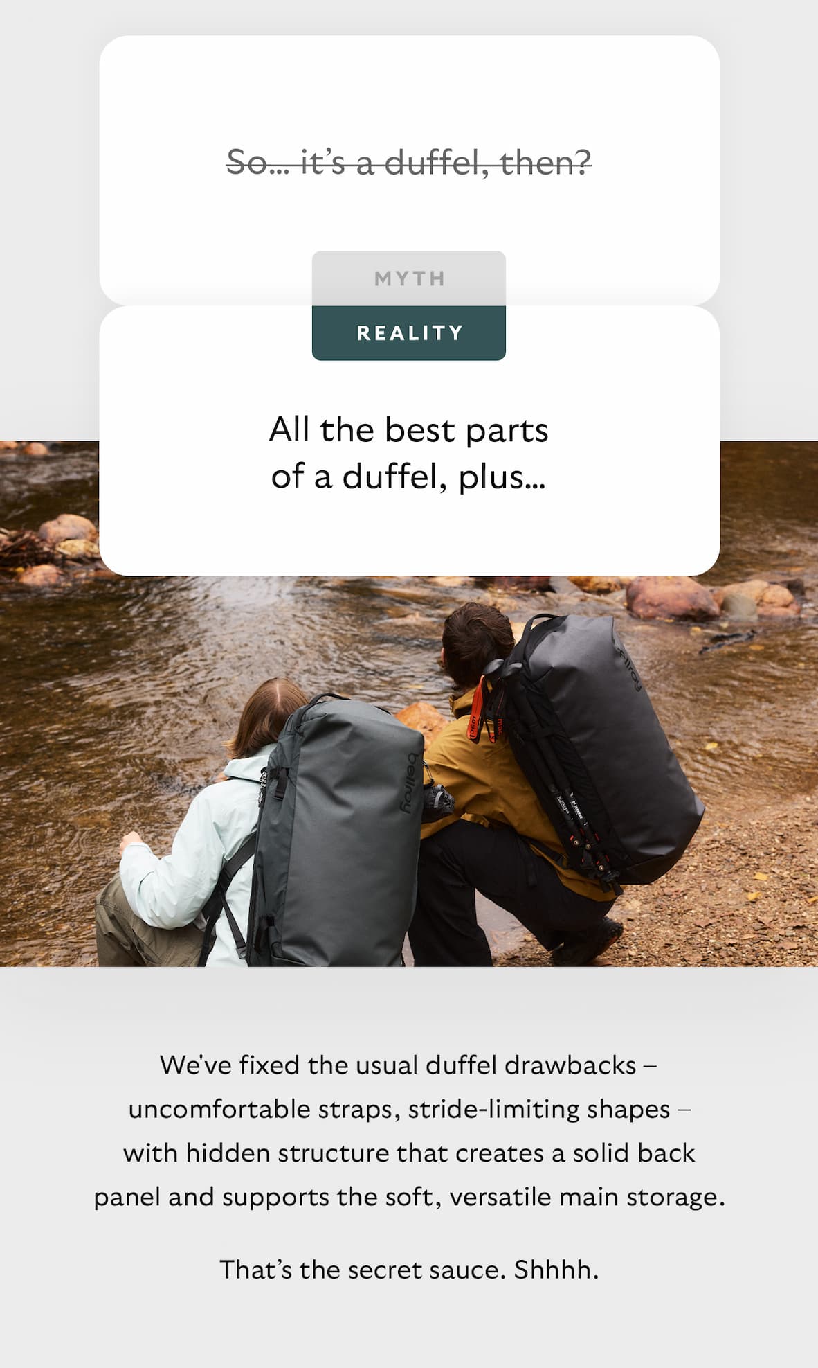 [Header] MYTH: So… it’s a duffel, then? [Header] REALITY: All the best parts of a duffel, plus… [Blurb] We've fixed the usual duffel drawbacks – uncomfortable straps, stride-limiting shapes – with hidden structure that creates a solid back panel and supports the soft, versatile main storage. That’s the secret sauce. Shhhh.