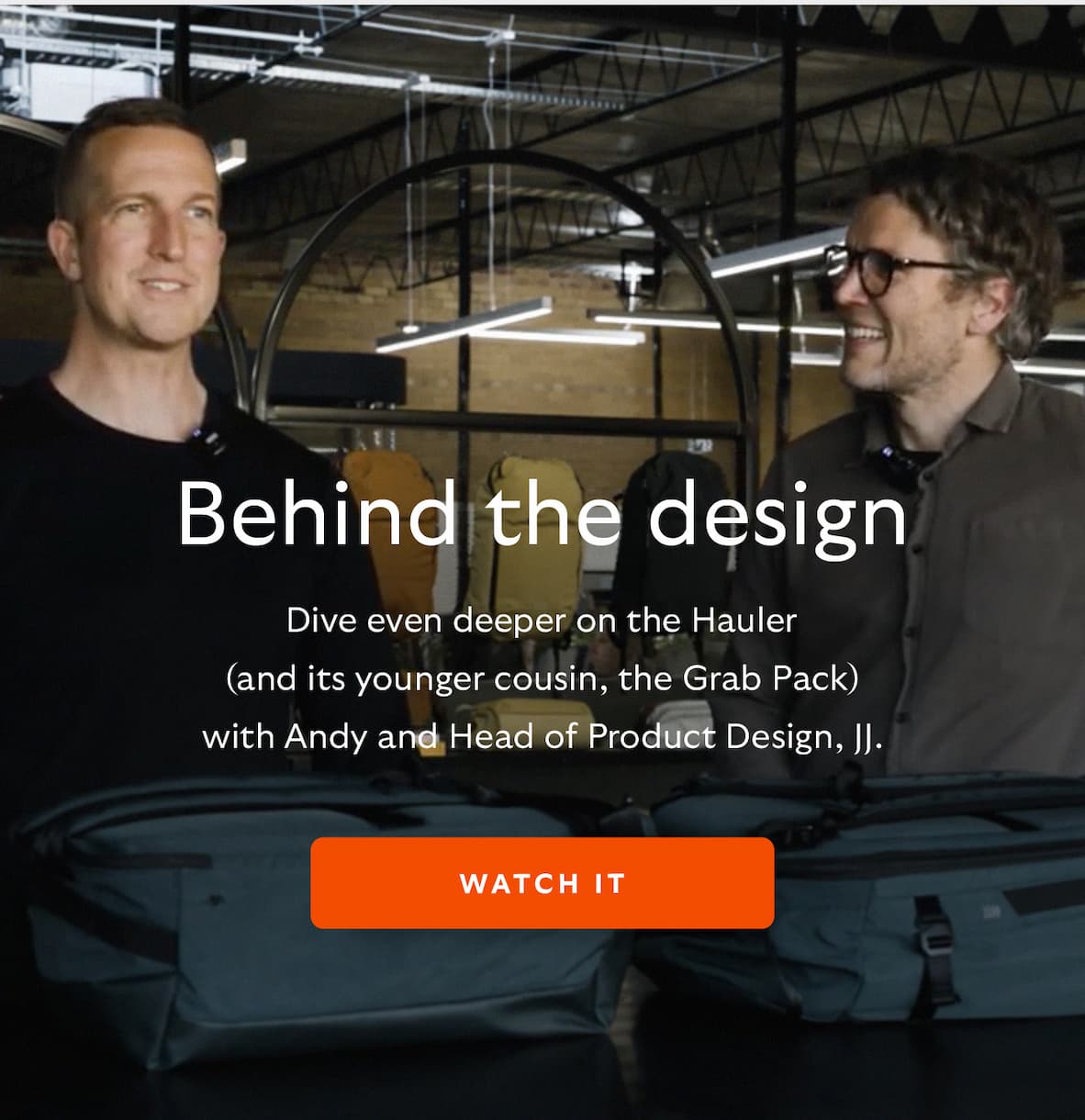 [Header] Behind the design [Blurb/subheader] Dive even deeper on the Hauler (and its younger cousin, the Grab Pack) with Andy and Head of Product Design, JJ.  CTA Watch it