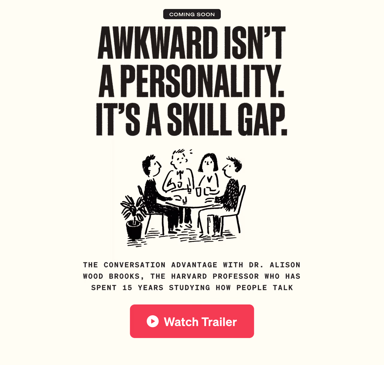 Awkward isn’t a personality. It’s a skill gap. - with Dr. Alison Wood Brooks, the Harvard professor who has spent 15 years studying how people talk. - Watch Trailer