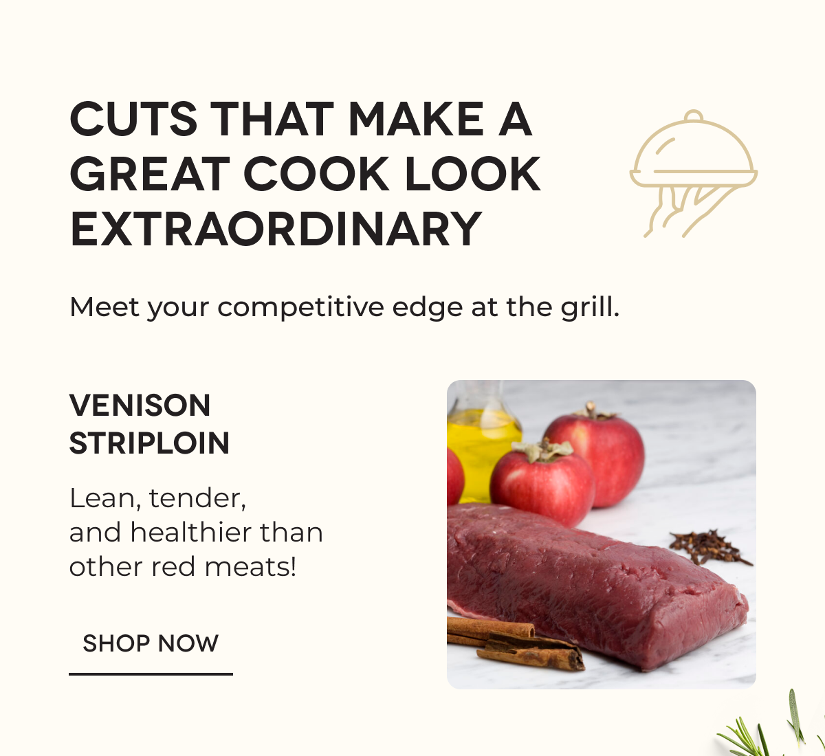 CUTS THAT MAKE A GREAT COOK LOOK EXTRAORDINARY Meet your competitive edge at the grill. Venison Striploin Lean, tender, and healthier than other red meats! SHOP NOW 