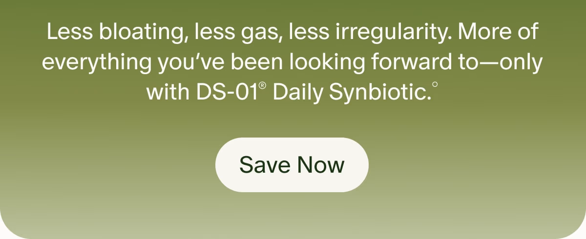 Less bloating, less gas, less irregularity. More of everything you’ve been looking forward to—only with DS-01® Daily Synbiotic.° | Save Now