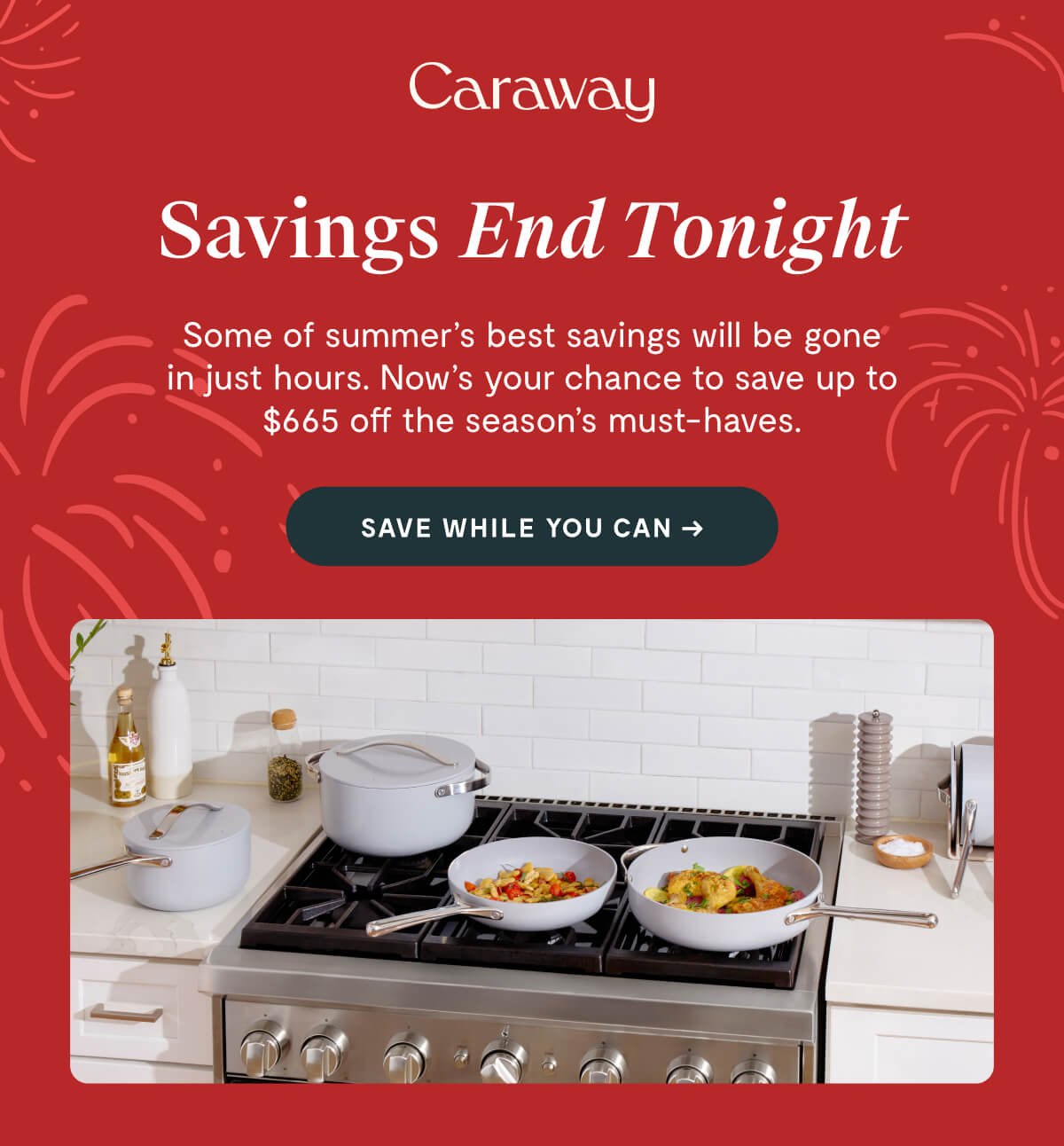 Caraway  Savings End Tonight  Some of summer’s best savings will be gone in just hours. Now’s your chance to save up to $665 off the season’s must-haves.  SAVE WHILE YOU CAN →